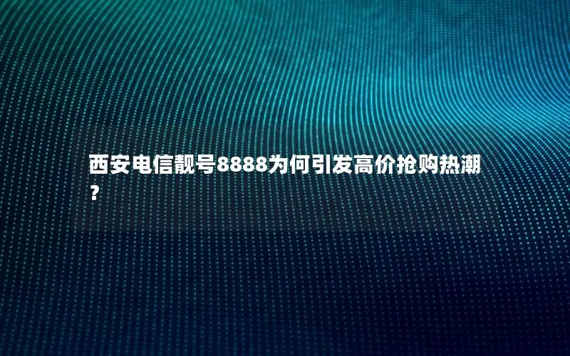西安电信靓号8888为何引发高价抢购热潮？