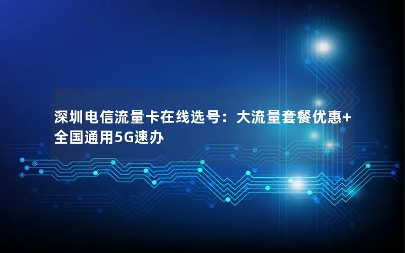 深圳电信流量卡在线选号：大流量套餐优惠+全国通用5G速办