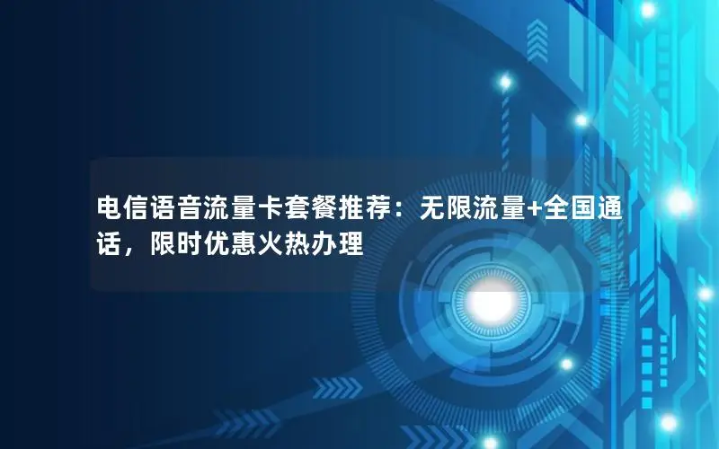 电信语音流量卡套餐推荐：无限流量+全国通话，限时优惠火热办理