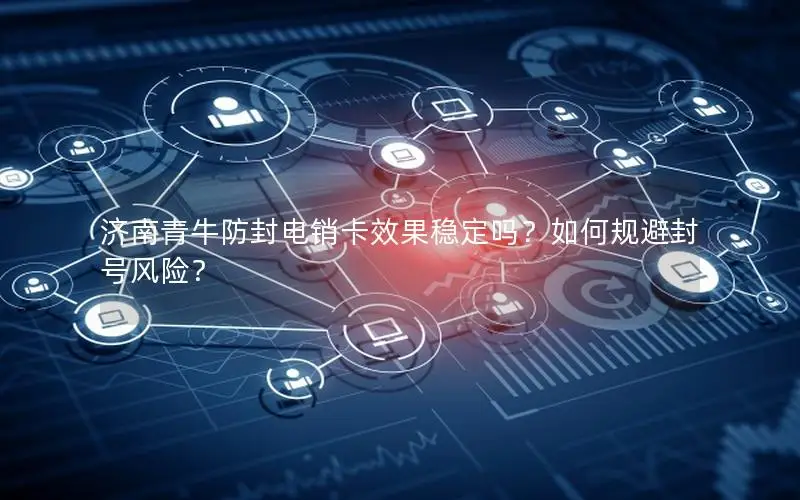 济南青牛防封电销卡效果稳定吗？如何规避封号风险？