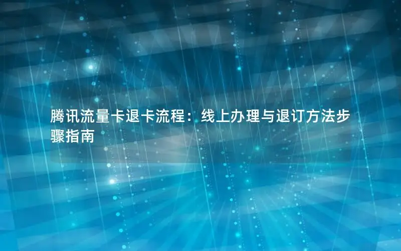 腾讯流量卡退卡流程：线上办理与退订方法步骤指南