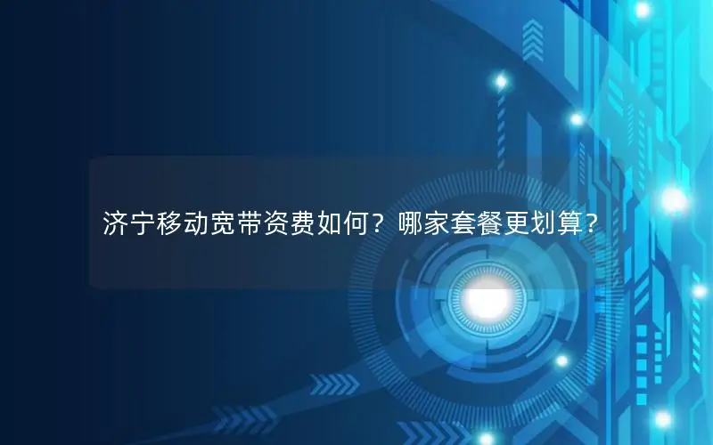 济宁移动宽带资费如何？哪家套餐更划算？