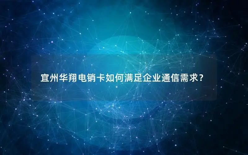 宜州华翔电销卡如何满足企业通信需求？