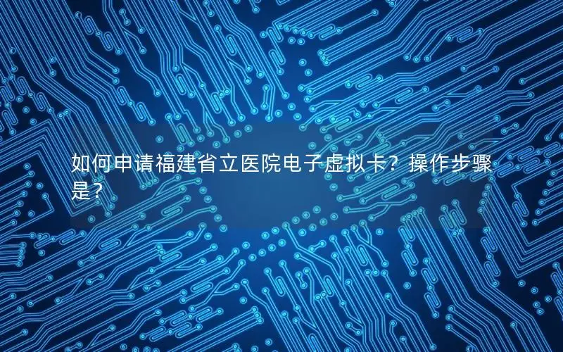 如何申请福建省立医院电子虚拟卡？操作步骤是？