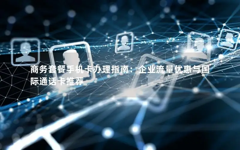 商务套餐手机卡办理指南：企业流量优惠与国际通话卡推荐