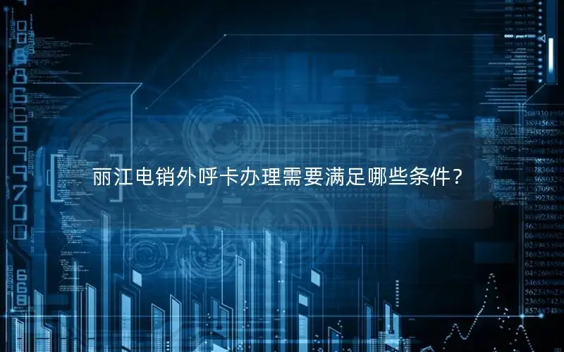 丽江电销外呼卡办理需要满足哪些条件？