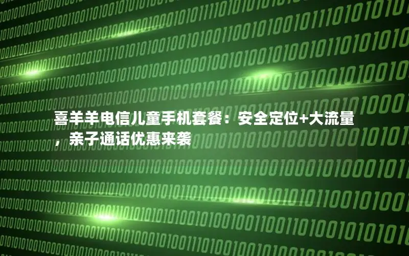 喜羊羊电信儿童手机套餐：安全定位+大流量，亲子通话优惠来袭