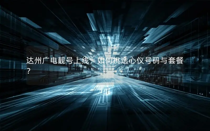 达州广电靓号上线，如何挑选心仪号码与套餐？