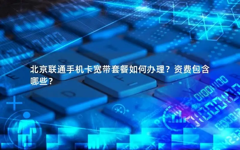 北京联通手机卡宽带套餐如何办理？资费包含哪些？