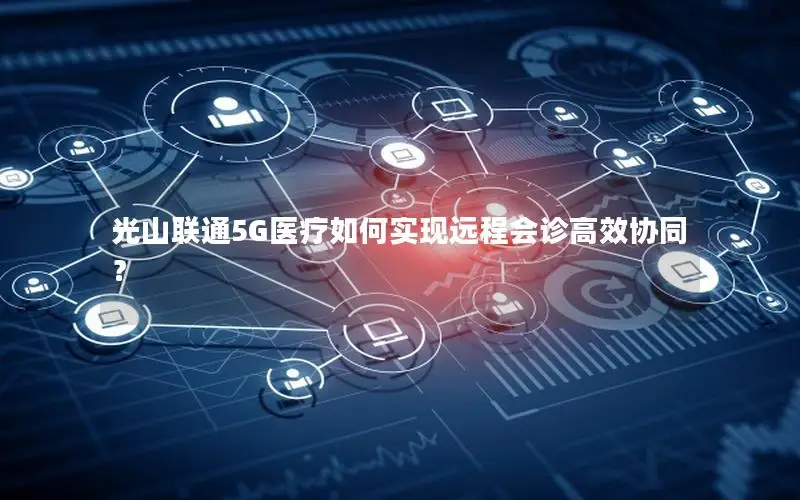 光山联通5G医疗如何实现远程会诊高效协同？