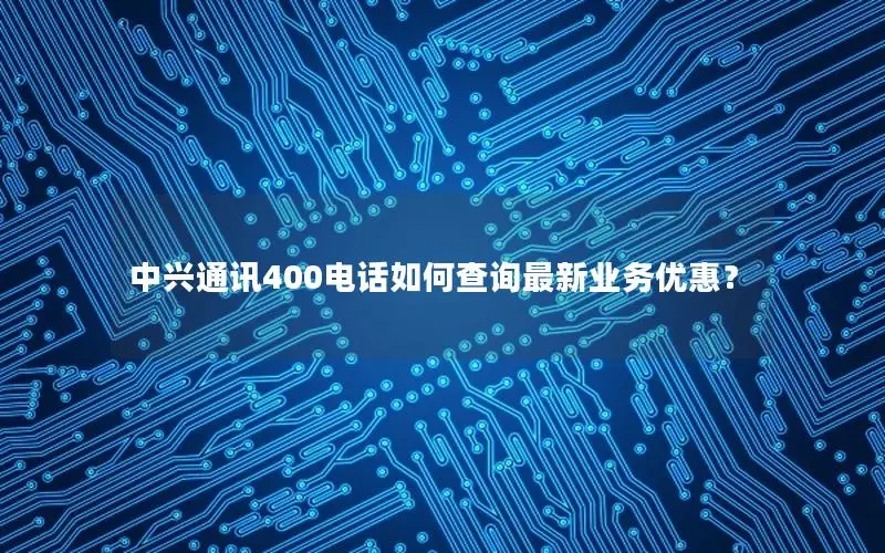 中兴通讯400电话如何查询最新业务优惠？