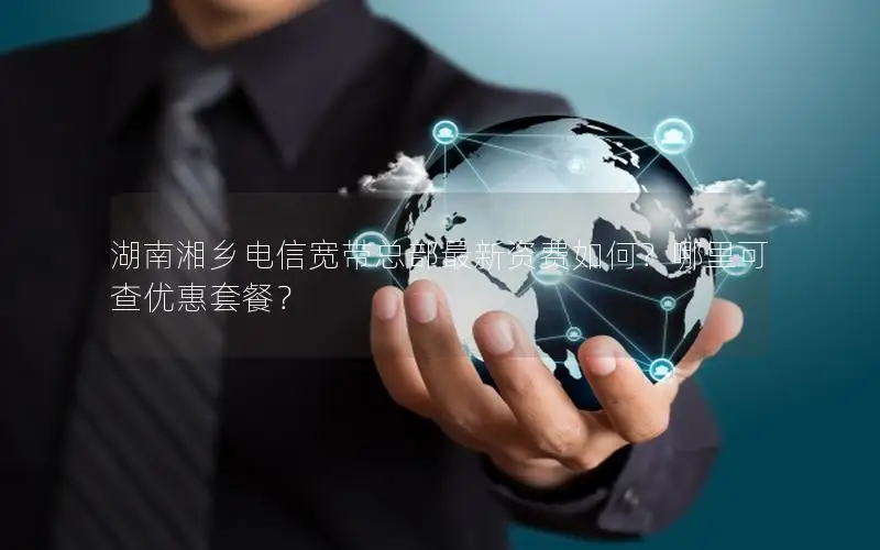 湖南湘乡电信宽带总部最新资费如何？哪里可查优惠套餐？