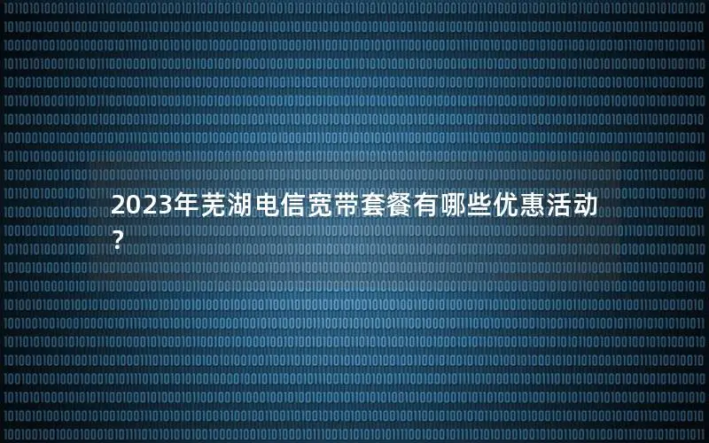 2023年芜湖电信宽带套餐有哪些优惠活动？