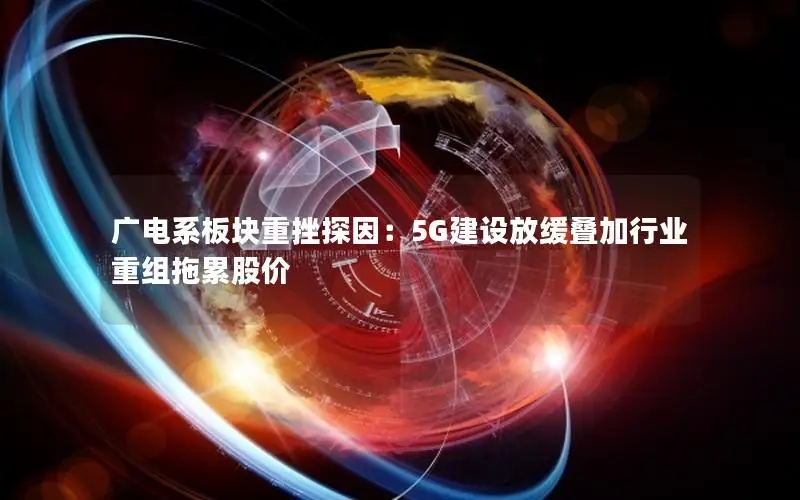 广电系板块重挫探因：5G建设放缓叠加行业重组拖累股价