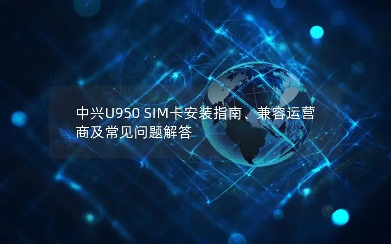 中兴U950 SIM卡安装指南、兼容运营商及常见问题解答