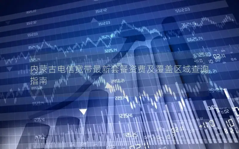 内蒙古电信宽带最新套餐资费及覆盖区域查询指南