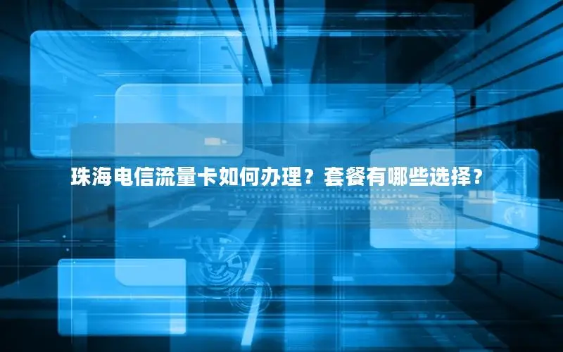 珠海电信流量卡如何办理？套餐有哪些选择？