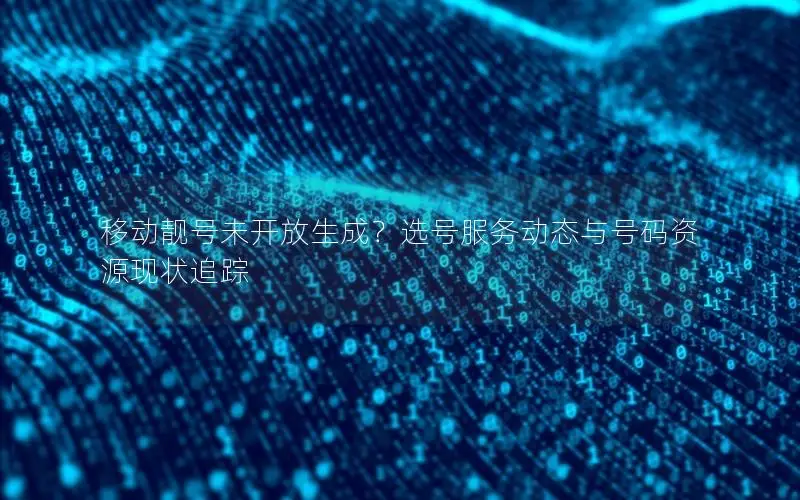 移动靓号未开放生成？选号服务动态与号码资源现状追踪