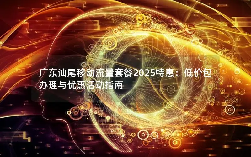 广东汕尾移动流量套餐2025特惠：低价包办理与优惠活动指南