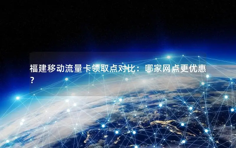 福建移动流量卡领取点对比：哪家网点更优惠？