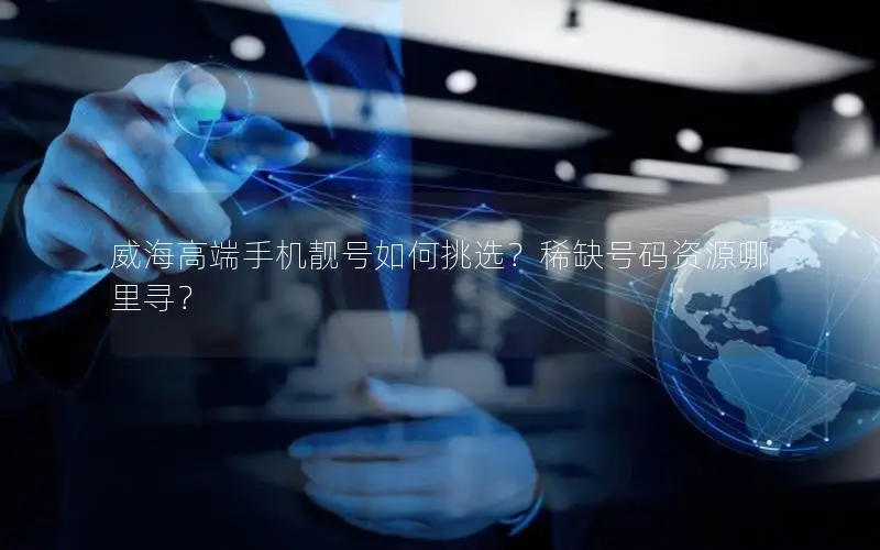 威海高端手机靓号如何挑选？稀缺号码资源哪里寻？