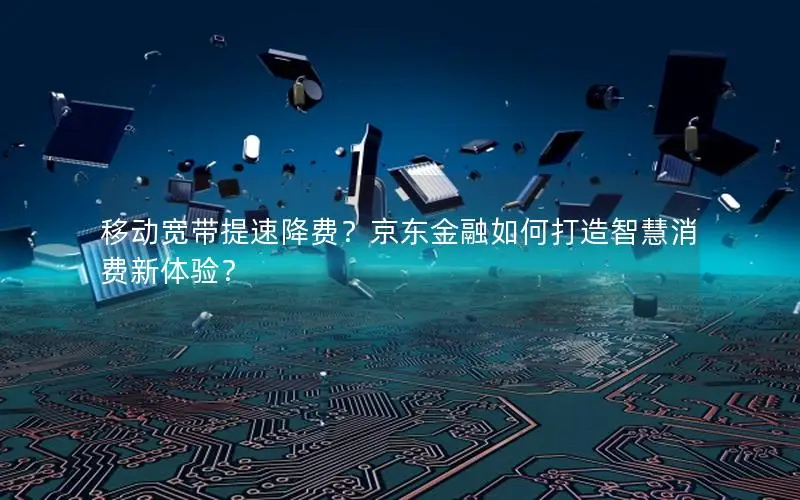移动宽带提速降费？京东金融如何打造智慧消费新体验？