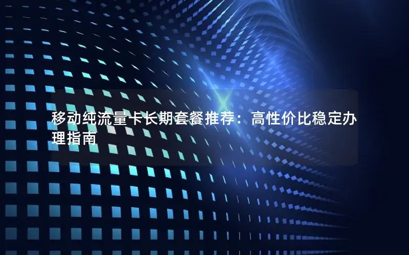 移动纯流量卡长期套餐推荐：高性价比稳定办理指南