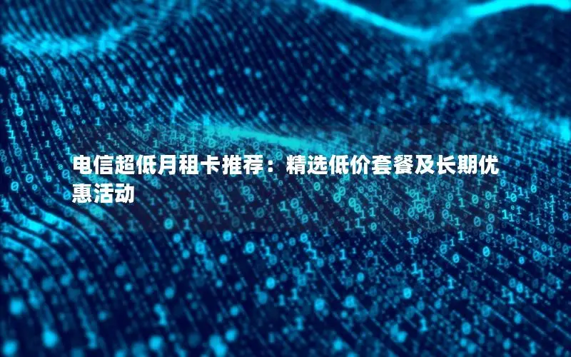 电信超低月租卡推荐：精选低价套餐及长期优惠活动