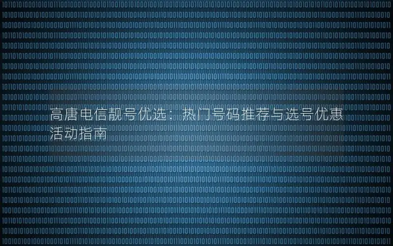 高唐电信靓号优选：热门号码推荐与选号优惠活动指南