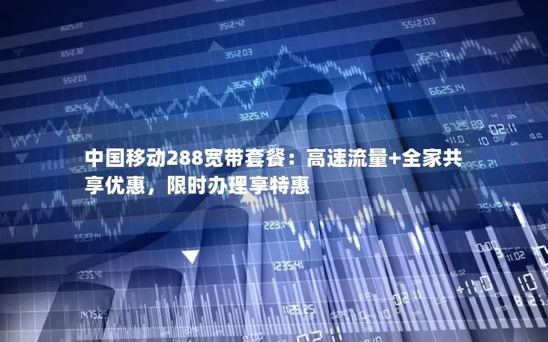 中国移动288宽带套餐：高速流量+全家共享优惠，限时办理享特惠