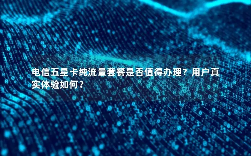 电信五星卡纯流量套餐是否值得办理？用户真实体验如何？