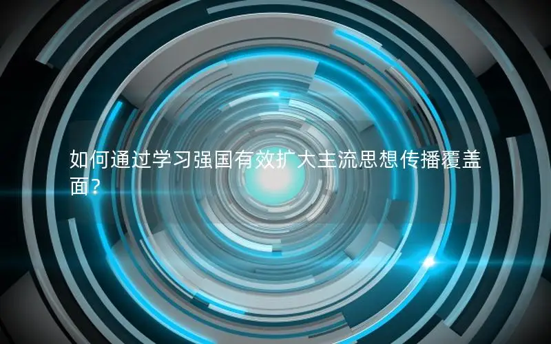 如何通过学习强国有效扩大主流思想传播覆盖面？