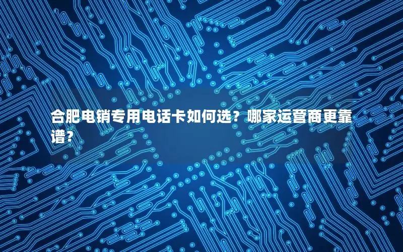 合肥电销专用电话卡如何选？哪家运营商更靠谱？