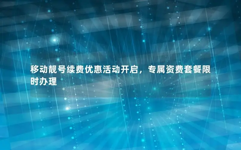 移动靓号续费优惠活动开启，专属资费套餐限时办理