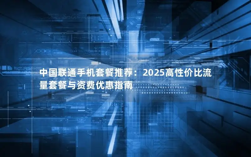 中国联通手机套餐推荐：2025高性价比流量套餐与资费优惠指南