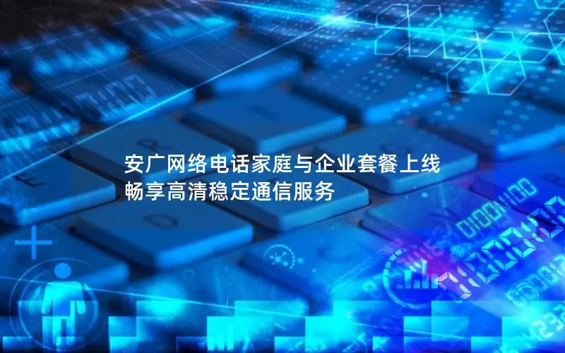 安广网络电话家庭与企业套餐上线 畅享高清稳定通信服务