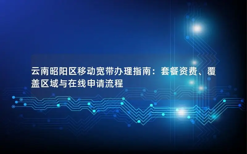 云南昭阳区移动宽带办理指南：套餐资费、覆盖区域与在线申请流程
