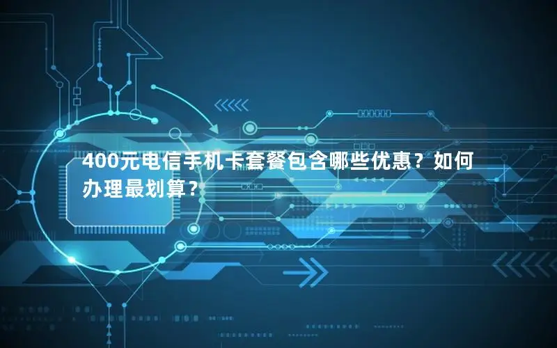 400元电信手机卡套餐包含哪些优惠？如何办理最划算？