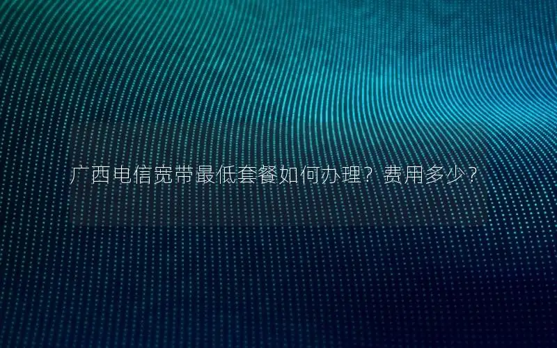 广西电信宽带最低套餐如何办理？费用多少？