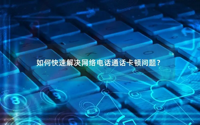 如何快速解决网络电话通话卡顿问题？