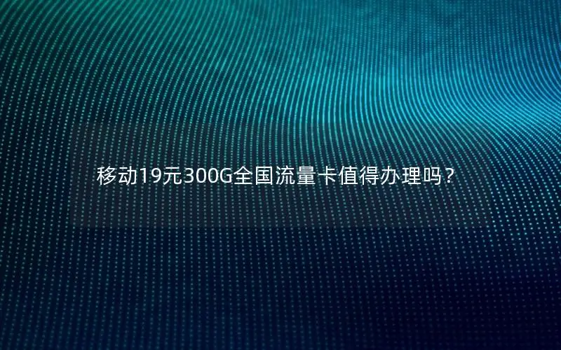 移动19元300G全国流量卡值得办理吗？