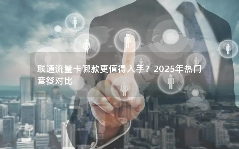 联通流量卡哪款更值得入手？2025年热门套餐对比