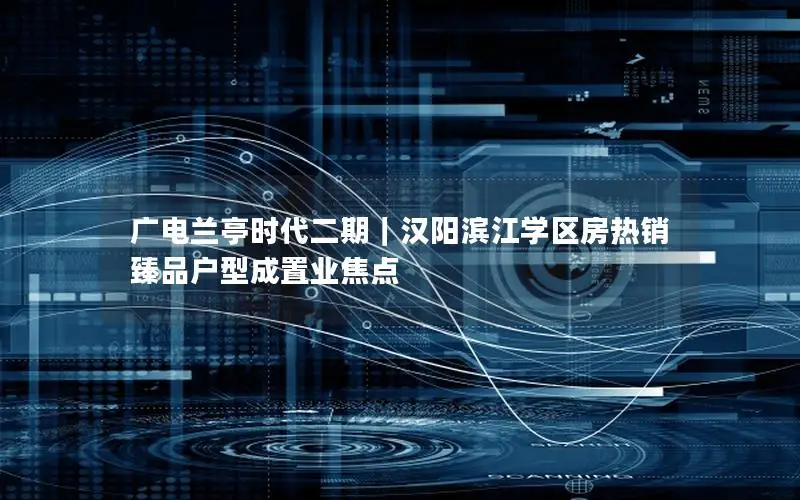 广电兰亭时代二期｜汉阳滨江学区房热销 臻品户型成置业焦点