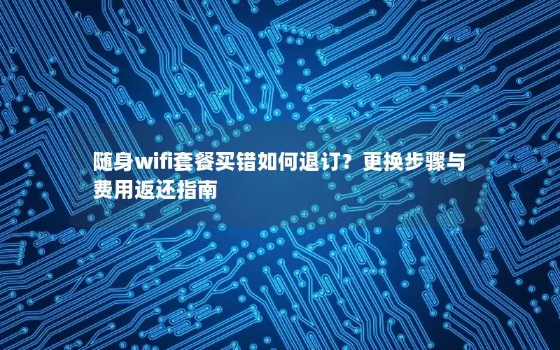 随身wifi套餐买错如何退订？更换步骤与费用返还指南