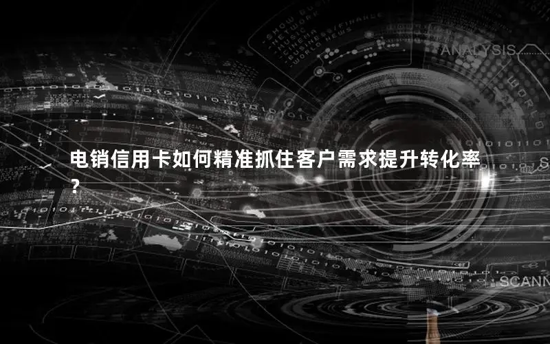 电销信用卡如何精准抓住客户需求提升转化率？