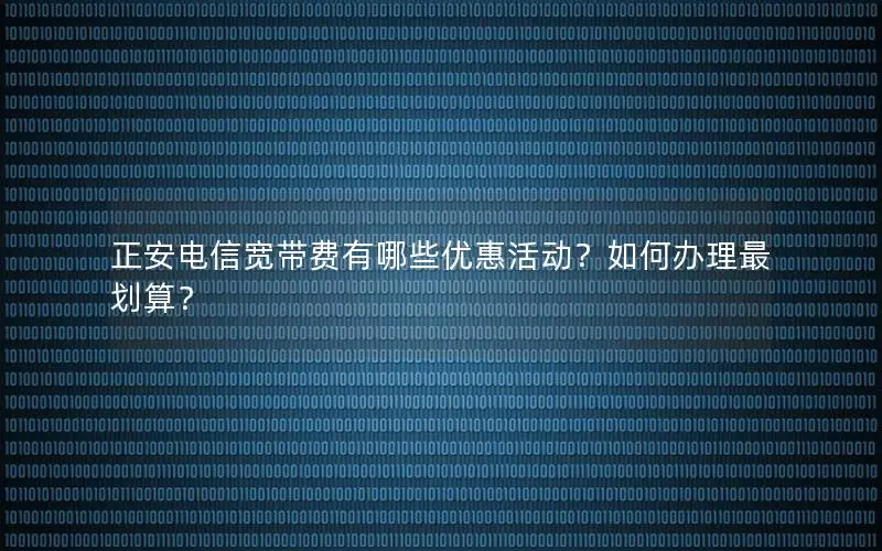 正安电信宽带费有哪些优惠活动？如何办理最划算？