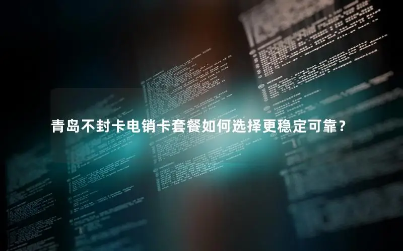 青岛不封卡电销卡套餐如何选择更稳定可靠？