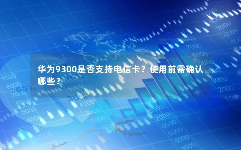华为9300是否支持电信卡？使用前需确认哪些？