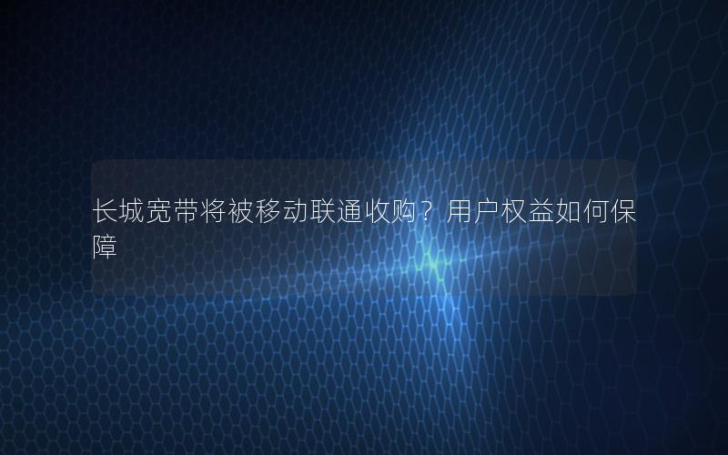 长城宽带将被移动联通收购？用户权益如何保障