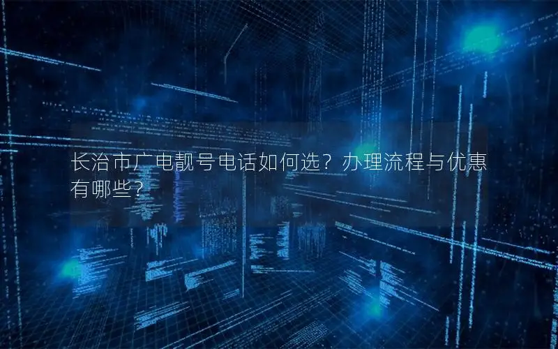 长治市广电靓号电话如何选？办理流程与优惠有哪些？